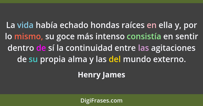 La vida había echado hondas raíces en ella y, por lo mismo, su goce más intenso consistía en sentir dentro de sí la continuidad entre la... - Henry James