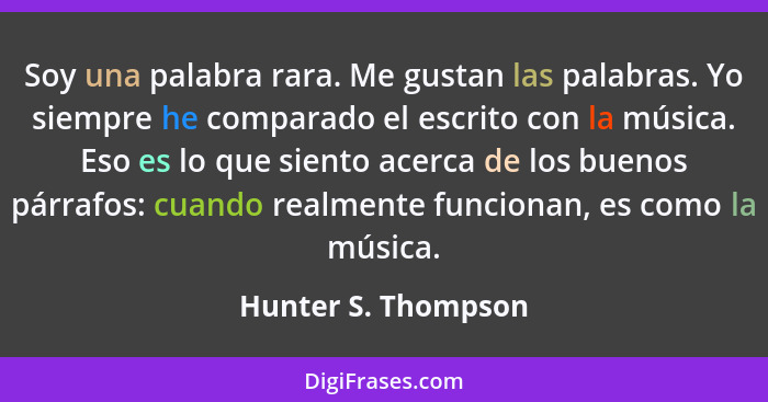 Soy una palabra rara. Me gustan las palabras. Yo siempre he comparado el escrito con la música. Eso es lo que siento acerca de lo... - Hunter S. Thompson