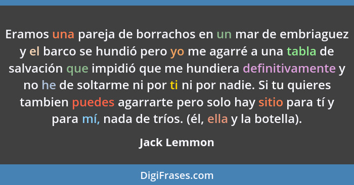 Eramos una pareja de borrachos en un mar de embriaguez y el barco se hundió pero yo me agarré a una tabla de salvación que impidió que m... - Jack Lemmon