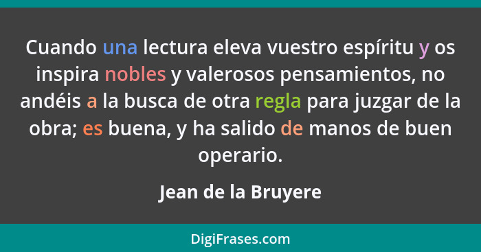 Cuando una lectura eleva vuestro espíritu y os inspira nobles y valerosos pensamientos, no andéis a la busca de otra regla para j... - Jean de la Bruyere