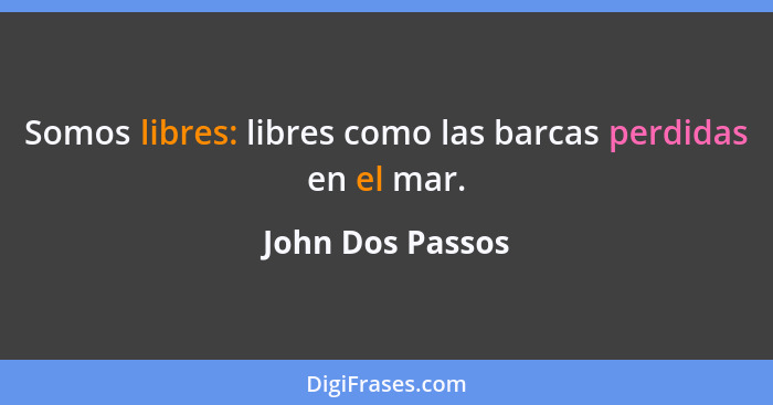 Somos libres: libres como las barcas perdidas en el mar.... - John Dos Passos