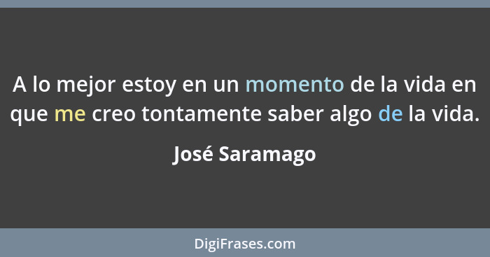 A lo mejor estoy en un momento de la vida en que me creo tontamente saber algo de la vida.... - José Saramago