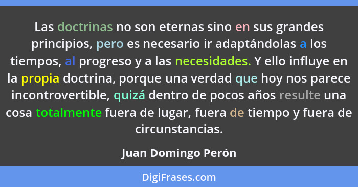 Las doctrinas no son eternas sino en sus grandes principios, pero es necesario ir adaptándolas a los tiempos, al progreso y a las... - Juan Domingo Perón