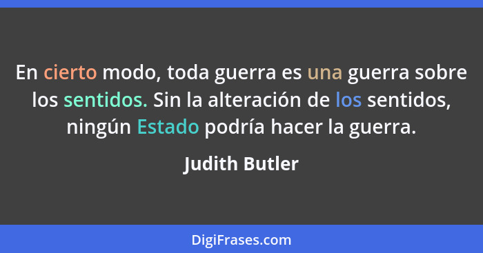 En cierto modo, toda guerra es una guerra sobre los sentidos. Sin la alteración de los sentidos, ningún Estado podría hacer la guerra.... - Judith Butler