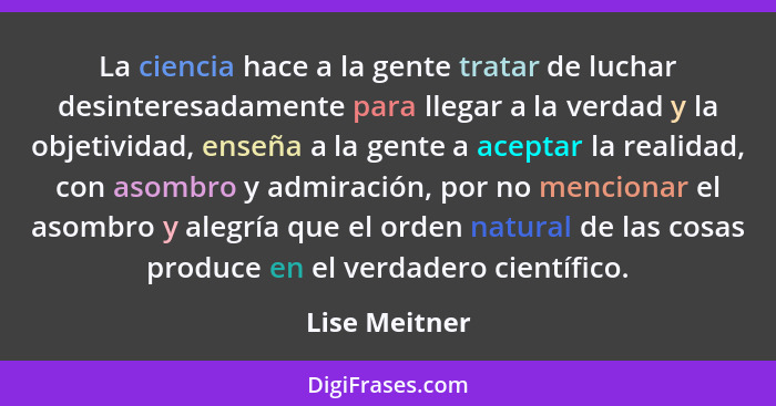 La ciencia hace a la gente tratar de luchar desinteresadamente para llegar a la verdad y la objetividad, enseña a la gente a aceptar la... - Lise Meitner