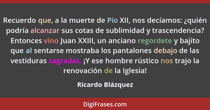 Recuerdo que, a la muerte de Pío XII, nos decíamos: ¿quién podría alcanzar sus cotas de sublimidad y trascendencia? Entonces vino J... - Ricardo Blázquez