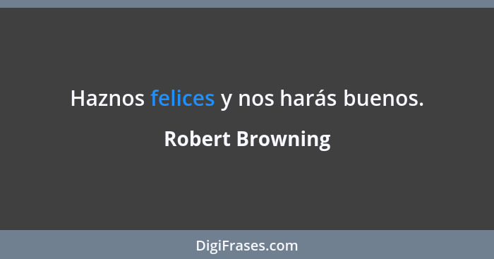 Haznos felices y nos harás buenos.... - Robert Browning