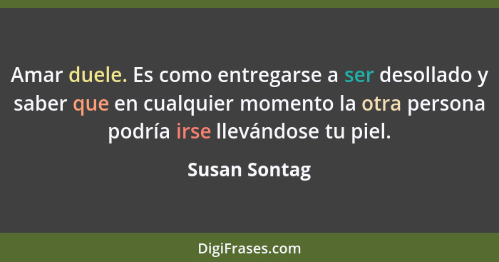 Amar duele. Es como entregarse a ser desollado y saber que en cualquier momento la otra persona podría irse llevándose tu piel.... - Susan Sontag