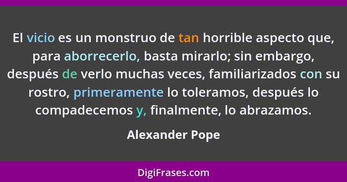 El vicio es un monstruo de tan horrible aspecto que, para aborrecerlo, basta mirarlo; sin embargo, después de verlo muchas veces, fam... - Alexander Pope