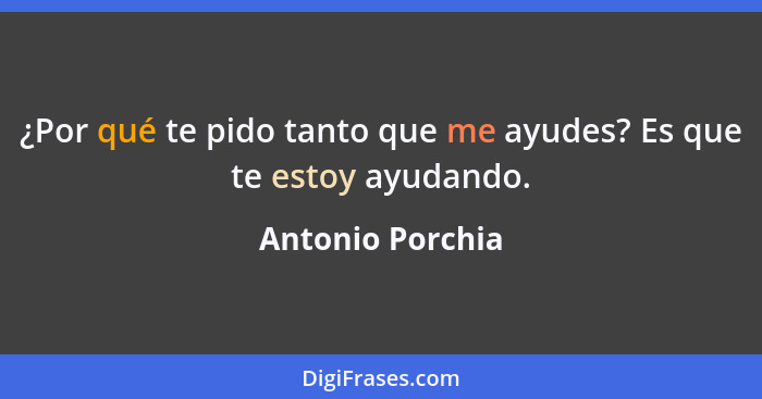 ¿Por qué te pido tanto que me ayudes? Es que te estoy ayudando.... - Antonio Porchia