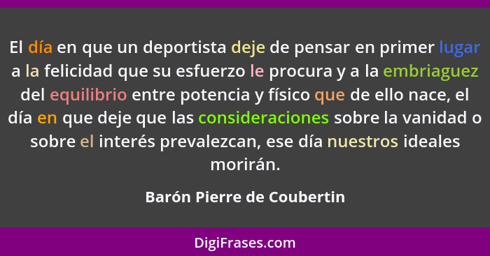 El día en que un deportista deje de pensar en primer lugar a la felicidad que su esfuerzo le procura y a la embriaguez del... - Barón Pierre de Coubertin