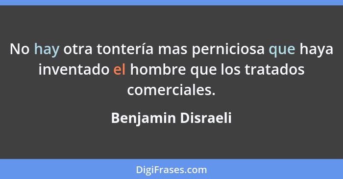 No hay otra tontería mas perniciosa que haya inventado el hombre que los tratados comerciales.... - Benjamin Disraeli