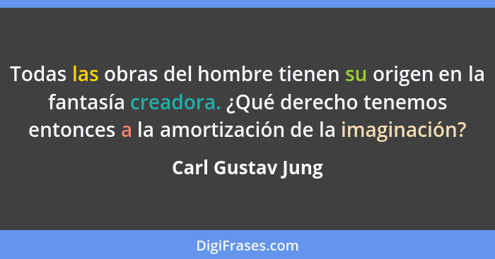 Todas las obras del hombre tienen su origen en la fantasía creadora. ¿Qué derecho tenemos entonces a la amortización de la imaginac... - Carl Gustav Jung