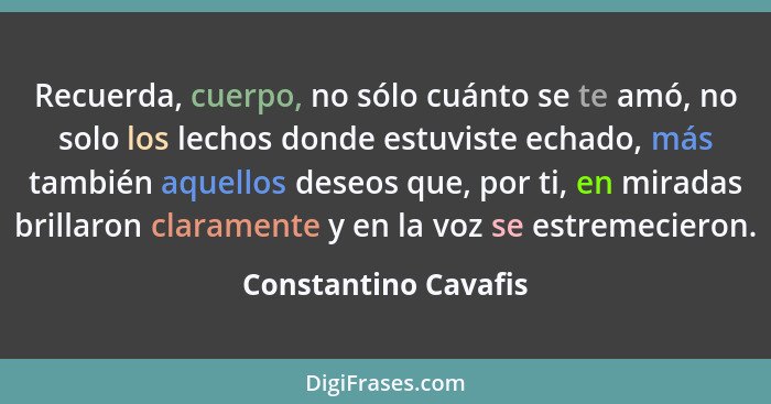 Recuerda, cuerpo, no sólo cuánto se te amó, no solo los lechos donde estuviste echado, más también aquellos deseos que, por ti,... - Constantino Cavafis