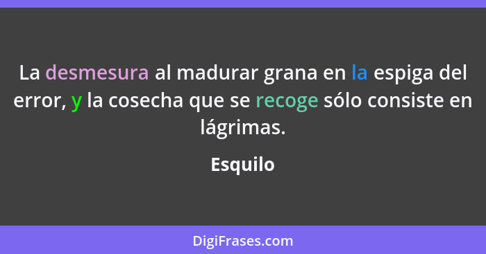 La desmesura al madurar grana en la espiga del error, y la cosecha que se recoge sólo consiste en lágrimas.... - Esquilo