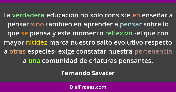 La verdadera educación no sólo consiste en enseñar a pensar sino también en aprender a pensar sobre lo que se piensa y este momento... - Fernando Savater