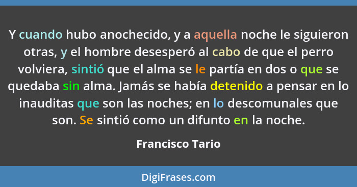 Y cuando hubo anochecido, y a aquella noche le siguieron otras, y el hombre desesperó al cabo de que el perro volviera, sintió que e... - Francisco Tario