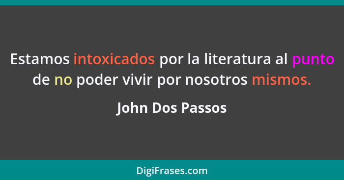 Estamos intoxicados por la literatura al punto de no poder vivir por nosotros mismos.... - John Dos Passos