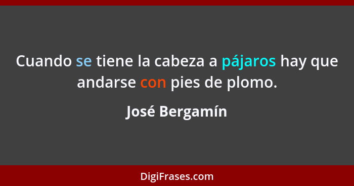 Cuando se tiene la cabeza a pájaros hay que andarse con pies de plomo.... - José Bergamín