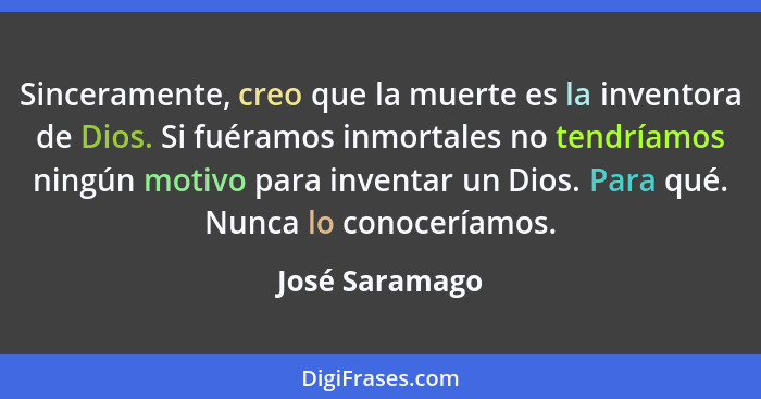 Sinceramente, creo que la muerte es la inventora de Dios. Si fuéramos inmortales no tendríamos ningún motivo para inventar un Dios. Pa... - José Saramago