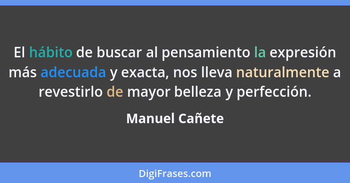 El hábito de buscar al pensamiento la expresión más adecuada y exacta, nos lleva naturalmente a revestirlo de mayor belleza y perfecci... - Manuel Cañete