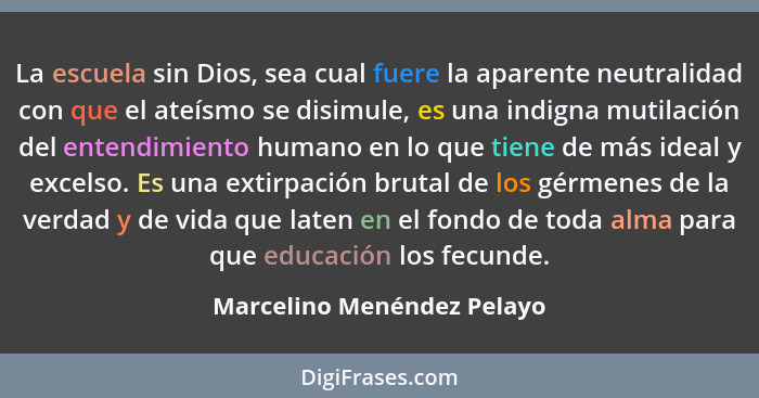 La escuela sin Dios, sea cual fuere la aparente neutralidad con que el ateísmo se disimule, es una indigna mutilación del... - Marcelino Menéndez Pelayo