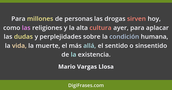 Para millones de personas las drogas sirven hoy, como las religiones y la alta cultura ayer, para aplacar las dudas y perplejidad... - Mario Vargas Llosa