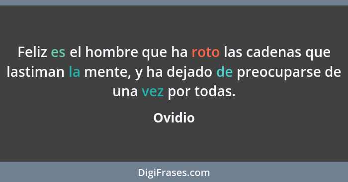 Feliz es el hombre que ha roto las cadenas que lastiman la mente, y ha dejado de preocuparse de una vez por todas.... - Ovidio