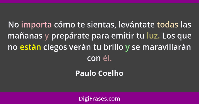 No importa cómo te sientas, levántate todas las mañanas y prepárate para emitir tu luz. Los que no están ciegos verán tu brillo y se ma... - Paulo Coelho