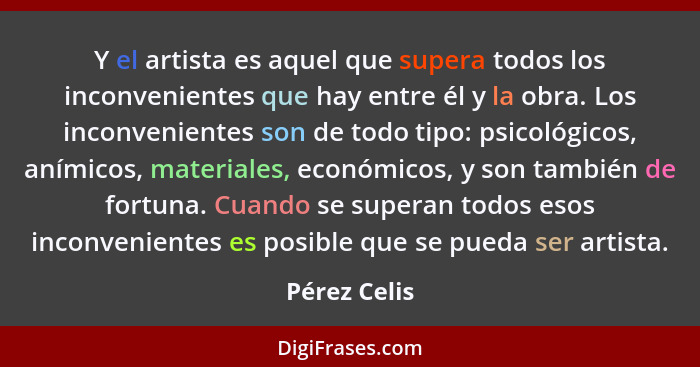 Y el artista es aquel que supera todos los inconvenientes que hay entre él y la obra. Los inconvenientes son de todo tipo: psicológicos,... - Pérez Celis