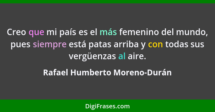 Creo que mi país es el más femenino del mundo, pues siempre está patas arriba y con todas sus vergüenzas al aire.... - Rafael Humberto Moreno-Durán