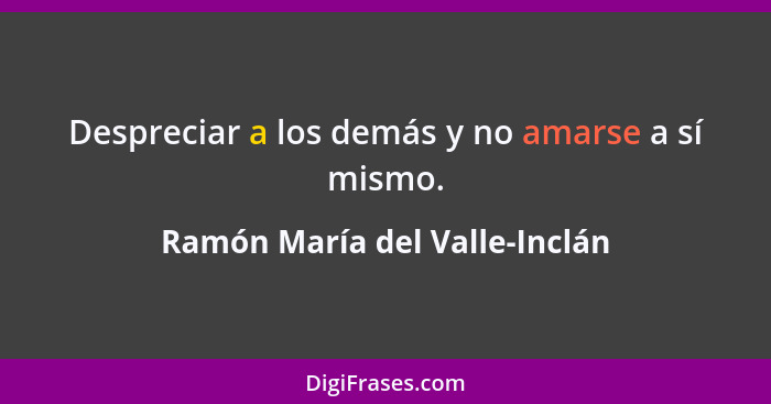 Despreciar a los demás y no amarse a sí mismo.... - Ramón María del Valle-Inclán