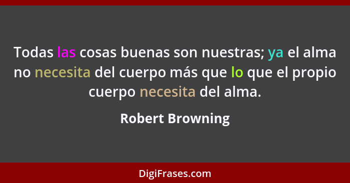 Todas las cosas buenas son nuestras; ya el alma no necesita del cuerpo más que lo que el propio cuerpo necesita del alma.... - Robert Browning