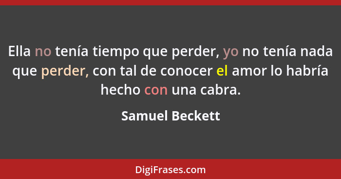 Ella no tenía tiempo que perder, yo no tenía nada que perder, con tal de conocer el amor lo habría hecho con una cabra.... - Samuel Beckett