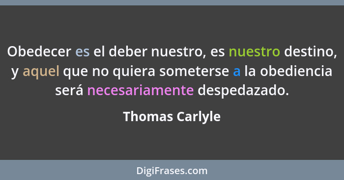 Obedecer es el deber nuestro, es nuestro destino, y aquel que no quiera someterse a la obediencia será necesariamente despedazado.... - Thomas Carlyle