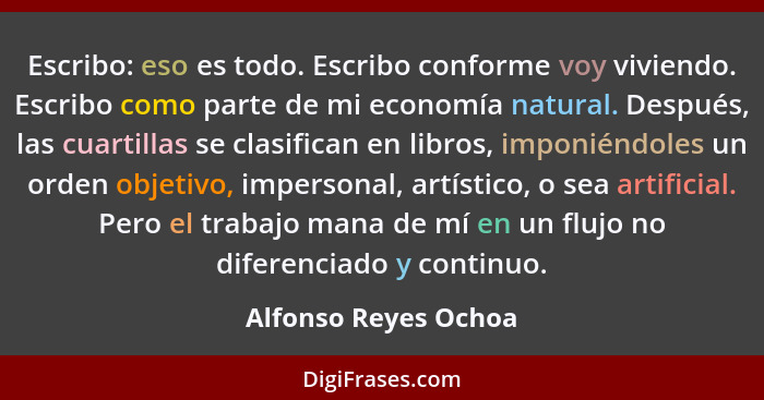 Escribo: eso es todo. Escribo conforme voy viviendo. Escribo como parte de mi economía natural. Después, las cuartillas se clasi... - Alfonso Reyes Ochoa