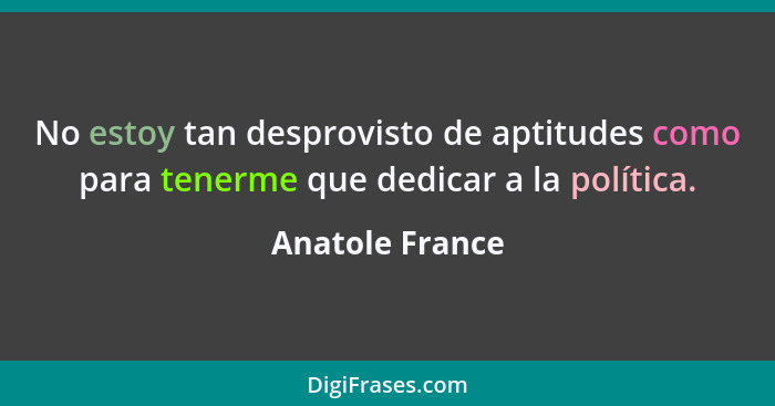 No estoy tan desprovisto de aptitudes como para tenerme que dedicar a la política.... - Anatole France