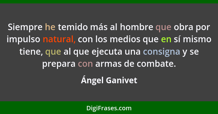 Siempre he temido más al hombre que obra por impulso natural, con los medios que en sí mismo tiene, que al que ejecuta una consigna y... - Ángel Ganivet