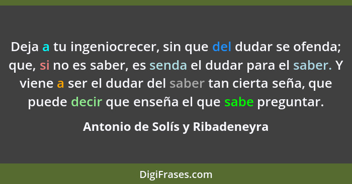 Deja a tu ingeniocrecer, sin que del dudar se ofenda; que, si no es saber, es senda el dudar para el saber. Y viene a... - Antonio de Solís y Ribadeneyra