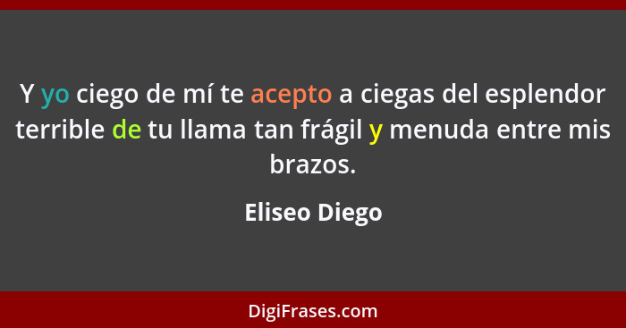 Y yo ciego de mí te acepto a ciegas del esplendor terrible de tu llama tan frágil y menuda entre mis brazos.... - Eliseo Diego