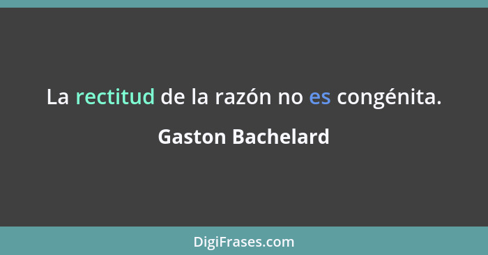 La rectitud de la razón no es congénita.... - Gaston Bachelard