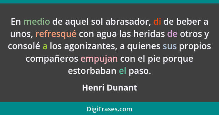 En medio de aquel sol abrasador, di de beber a unos, refresqué con agua las heridas de otros y consolé a los agonizantes, a quienes sus... - Henri Dunant