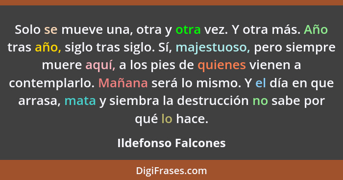 Solo se mueve una, otra y otra vez. Y otra más. Año tras año, siglo tras siglo. Sí, majestuoso, pero siempre muere aquí, a los pi... - Ildefonso Falcones