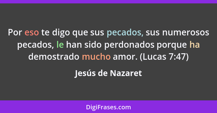 Por eso te digo que sus pecados, sus numerosos pecados, le han sido perdonados porque ha demostrado mucho amor. (Lucas 7:47)... - Jesús de Nazaret