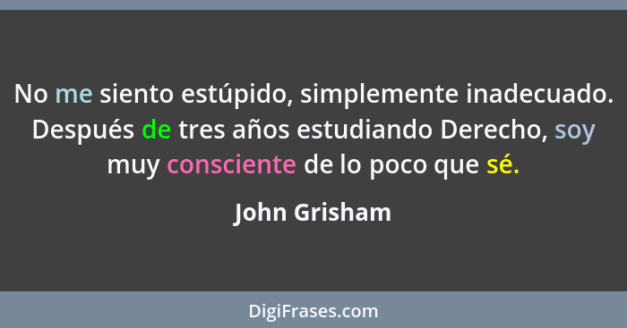 No me siento estúpido, simplemente inadecuado. Después de tres años estudiando Derecho, soy muy consciente de lo poco que sé.... - John Grisham