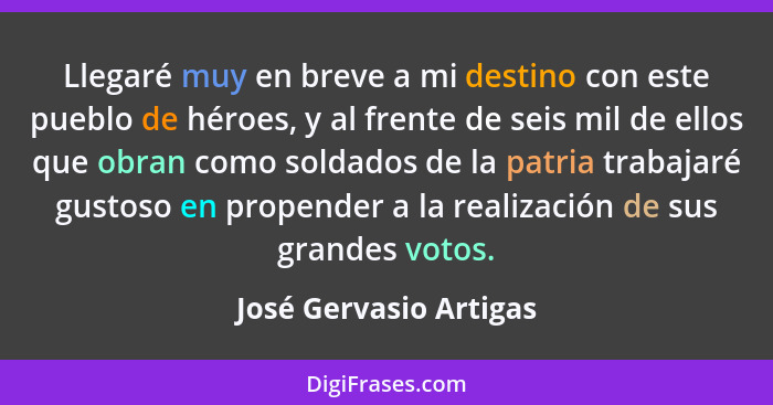 Llegaré muy en breve a mi destino con este pueblo de héroes, y al frente de seis mil de ellos que obran como soldados de la pa... - José Gervasio Artigas