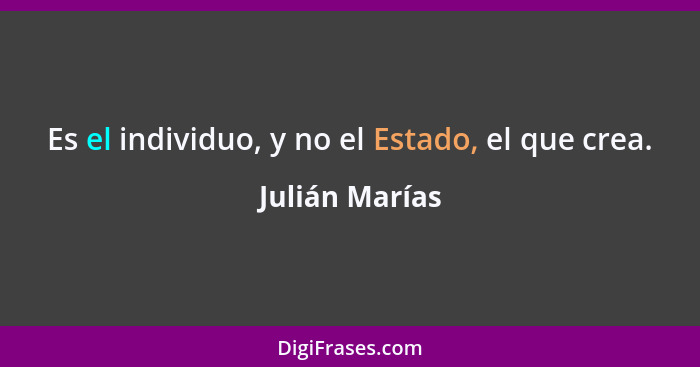 Es el individuo, y no el Estado, el que crea.... - Julián Marías