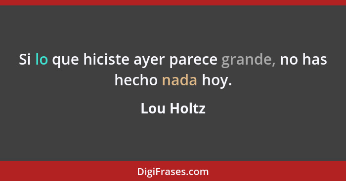 Si lo que hiciste ayer parece grande, no has hecho nada hoy.... - Lou Holtz