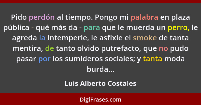 Pido perdón al tiempo. Pongo mi palabra en plaza pública - qué más da - para que le muerda un perro, le agreda la intemperie,... - Luis Alberto Costales