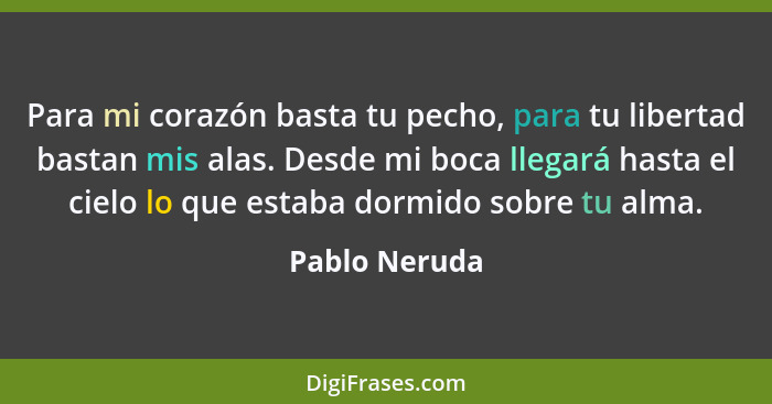 Para mi corazón basta tu pecho, para tu libertad bastan mis alas. Desde mi boca llegará hasta el cielo lo que estaba dormido sobre tu a... - Pablo Neruda